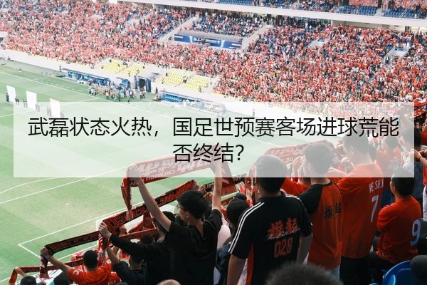 武磊状态火热，国足世预赛客场进球荒能否终结？