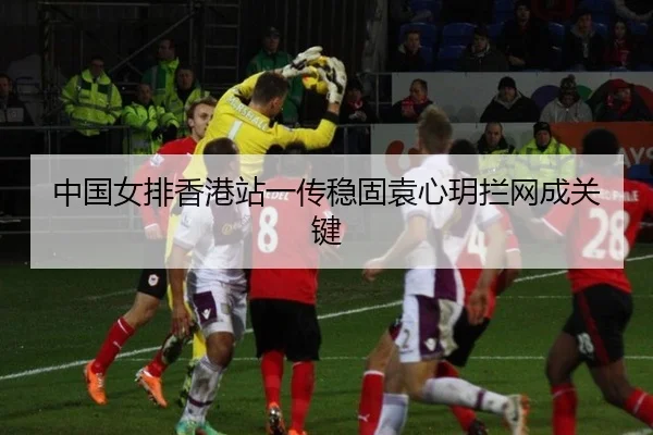 中国女排香港站一传稳固袁心玥拦网成关键