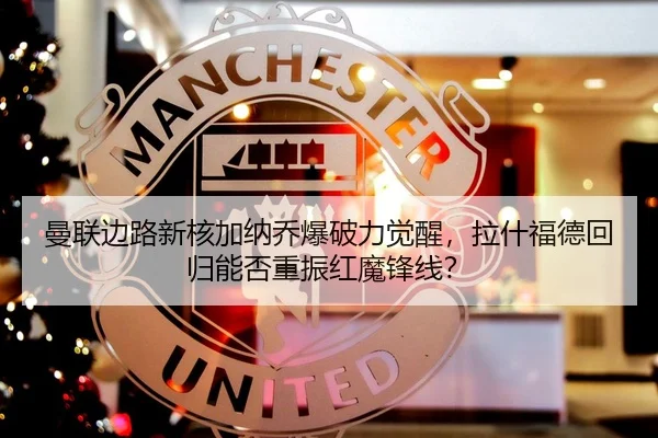 曼联边路新核加纳乔爆破力觉醒，拉什福德回归能否重振红魔锋线？