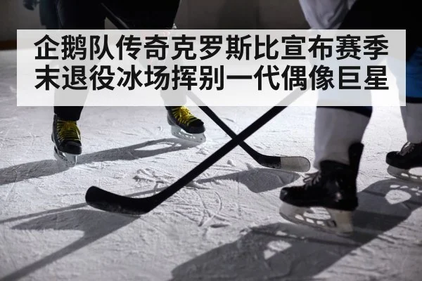 企鹅队传奇克罗斯比宣布赛季末退役冰场挥别一代偶像巨星